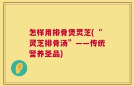 怎样用排骨煲灵芝(“灵芝排骨汤”——传统营养圣品)