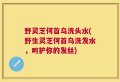 野灵芝何首乌洗头水(野生灵芝何首乌洗发水，呵护你的发丝)