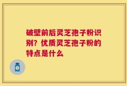 破壁前后灵芝孢子粉识别？优质灵芝孢子粉的特点是什么