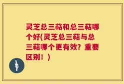 灵芝总三萜和总三萜哪个好(灵芝总三萜与总三萜哪个更有效？重要区别！)