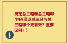 灵芝总三萜和总三萜哪个好(灵芝总三萜与总三萜哪个更有效？重要区别！)