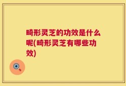 畸形灵芝的功效是什么呢(畸形灵芝有哪些功效)