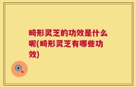 畸形灵芝的功效是什么呢(畸形灵芝有哪些功效)