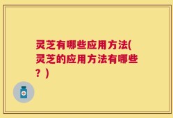 灵芝有哪些应用方法(灵芝的应用方法有哪些？)