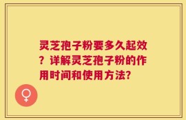 灵芝孢子粉要多久起效？详解灵芝孢子粉的作用时间和使用方法？