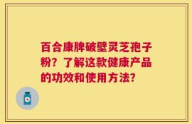 百合康牌破壁灵芝孢子粉？了解这款健康产品的功效和使用方法？