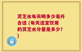 灵芝水每天喝多少毫升合适 (每天适宜饮用的灵芝水分量是多少？)