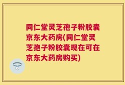 同仁堂灵芝孢子粉胶囊京东大药房(同仁堂灵芝孢子粉胶囊现在可在京东大药房购买)
