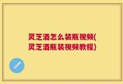 灵芝酒怎么装瓶视频(灵芝酒瓶装视频教程)