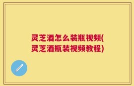 灵芝酒怎么装瓶视频(灵芝酒瓶装视频教程)