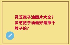灵芝孢子油图片大全？灵芝孢子油最好是那个牌子的？