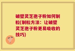 破壁灵芝孢子粉如何制粒(制粒方法：让破壁灵芝孢子粉更易吸收的技巧)