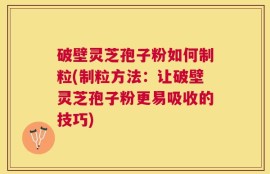 破壁灵芝孢子粉如何制粒(制粒方法：让破壁灵芝孢子粉更易吸收的技巧)