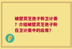 破壁灵芝孢子粉卫计委？介绍破壁灵芝孢子粉在卫计委中的应用？