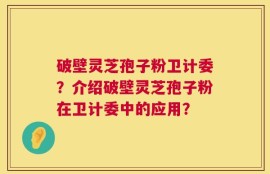 破壁灵芝孢子粉卫计委？介绍破壁灵芝孢子粉在卫计委中的应用？