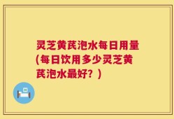 灵芝黄芪泡水每日用量(每日饮用多少灵芝黄芪泡水最好？)