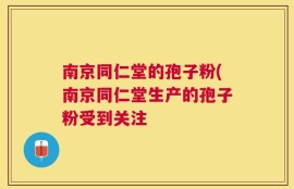 南京同仁堂的孢子粉(南京同仁堂生产的孢子粉受到关注