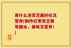 用什么泡灵芝最好吃又营养(制作红枣灵芝银耳糖水，美味又营养！)
