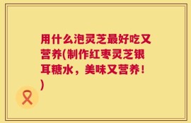 用什么泡灵芝最好吃又营养(制作红枣灵芝银耳糖水，美味又营养！)