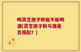 喝灵芝孢子粉能不能喝酒(灵芝孢子粉与酒是否搭配？)