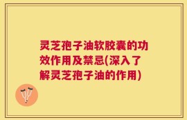 灵芝孢子油软胶囊的功效作用及禁忌(深入了解灵芝孢子油的作用)