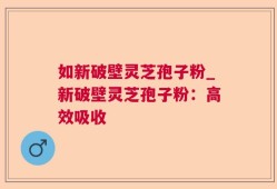 如新破壁灵芝孢子粉_新破壁灵芝孢子粉：高效吸收