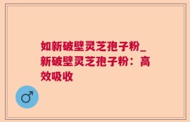 如新破壁灵芝孢子粉_新破壁灵芝孢子粉：高效吸收