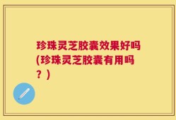 珍珠灵芝胶囊效果好吗(珍珠灵芝胶囊有用吗？)
