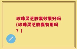 珍珠灵芝胶囊效果好吗(珍珠灵芝胶囊有用吗？)