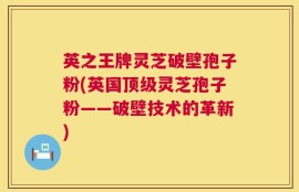 英之王牌灵芝破壁孢子粉(英国顶级灵芝孢子粉——破壁技术的革新)