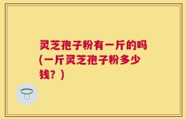 灵芝孢子粉有一斤的吗(一斤灵芝孢子粉多少钱？)