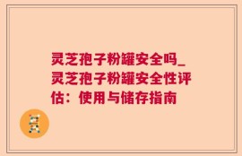 灵芝孢子粉罐安全吗_灵芝孢子粉罐安全性评估：使用与储存指南