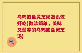 乌鸡鲍鱼灵芝汤怎么做好吃(做法简单，美味又营养的乌鸡鲍鱼灵芝汤)