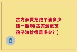 古方源灵芝孢子油多少钱一瓶啊(古方源灵芝孢子油价格是多少？)