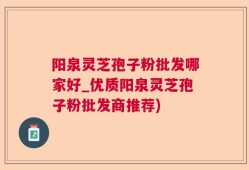 阳泉灵芝孢子粉批发哪家好_优质阳泉灵芝孢子粉批发商推荐)