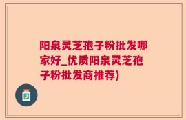 阳泉灵芝孢子粉批发哪家好_优质阳泉灵芝孢子粉批发商推荐)