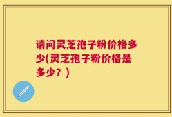 请问灵芝孢子粉价格多少(灵芝孢子粉价格是多少？)