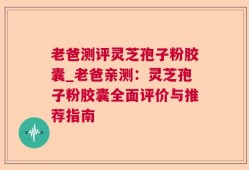 老爸测评灵芝孢子粉胶囊_老爸亲测：灵芝孢子粉胶囊全面评价与推荐指南