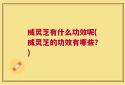 威灵芝有什么功效呢(威灵芝的功效有哪些？)