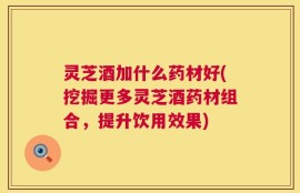 灵芝酒加什么药材好(挖掘更多灵芝酒药材组合，提升饮用效果)