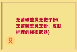 芝莆破壁灵芝袍子粉(芝莆破壁灵芝粉：皮肤护理的秘密武器)