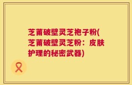 芝莆破壁灵芝袍子粉(芝莆破壁灵芝粉：皮肤护理的秘密武器)