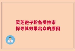 灵芝孢子粉备受推崇 探寻其效果出众的原因