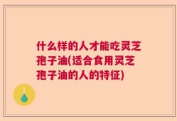 什么样的人才能吃灵芝孢子油(适合食用灵芝孢子油的人的特征)