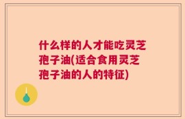 什么样的人才能吃灵芝孢子油(适合食用灵芝孢子油的人的特征)
