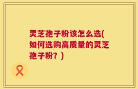 灵芝孢子粉该怎么选(如何选购高质量的灵芝孢子粉？)