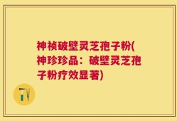 神祯破壁灵芝孢子粉(神珍珍品：破壁灵芝孢子粉疗效显著)