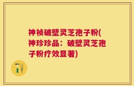 神祯破壁灵芝孢子粉(神珍珍品：破壁灵芝孢子粉疗效显著)