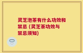 灵芝泡茶有什么功效和禁忌 (灵芝茶功效与禁忌须知)