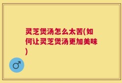 灵芝煲汤怎么太苦(如何让灵芝煲汤更加美味)